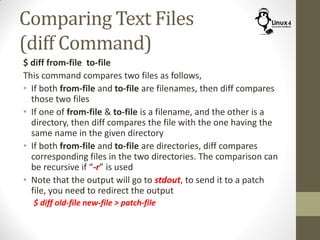 Comparing Text Files
(diff Command)
$ diff from-file to-file
This command compares two files as follows,
• If both from-file and to-file are filenames, then diff compares
those two files
• If one of from-file & to-file is a filename, and the other is a
directory, then diff compares the file with the one having the
same name in the given directory
• If both from-file and to-file are directories, diff compares
corresponding files in the two directories. The comparison can
be recursive if “-r” is used
• Note that the output will go to stdout, to send it to a patch
file, you need to redirect the output
$ diff old-file new-file > patch-file
 