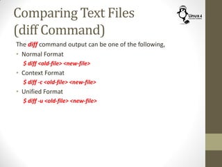 Comparing Text Files
(diff Command)
The diff command output can be one of the following,
• Normal Format
$ diff <old-file> <new-file>
• Context Format
$ diff -c <old-file> <new-file>
• Unified Format
$ diff -u <old-file> <new-file>
 