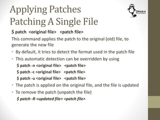 Applying Patches
Patching A Single File
$ patch <original file> <patch file>
This command applies the patch to the original (old) file, to
generate the new file
• By default, it tries to detect the format used in the patch file
• This automatic detection can be overridden by using
$ patch -n <original file> <patch file>
$ patch -c <original file> <patch file>
$ patch -u <original file> <patch file>
• The patch is applied on the original file, and the file is updated
• To remove the patch (unpatch the file)
$ patch -R <updated file> <patch file>
 