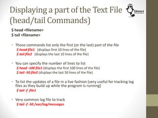 Displaying a part of the Text File
(head/tail Commands)
$ head <filename>
$ tail <filename>
• Those commands list only the first (or the last) part of the file
$ head file1 (displays first 10 lines of the file)
$ tail file2 (displays the last 10 lines of the file)
• You can specify the number of lines to list
$ head -100 file1 (displays the first 100 lines of the file)
$ tail -50 file2 (displays the last 50 lines of the file)
• To list the updates of a file in a live fashion (very useful for tracking log
files as they build up while the program is running)
$ tail -f file1
• Very common log file to track
$ tail -f -50 /var/log/messages
 