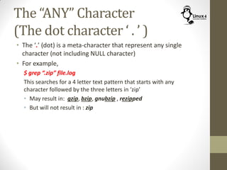 The “ANY” Character
(The dot character ‘ . ’ )
• The ‘.’ (dot) is a meta-character that represent any single
character (not including NULL character)
• For example,
$ grep “.zip” file.log
This searches for a 4 letter text pattern that starts with any
character followed by the three letters in ‘zip’
• May result in: gzip, bzip, gnubzip , rezipped
• But will not result in : zip
 