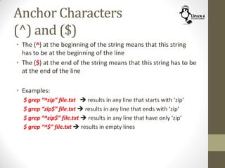 Anchor Characters
(^) and ($)
• The (^) at the beginning of the string means that this string
has to be at the beginning of the line
• The ($) at the end of the string means that this string has to be
at the end of the line
• Examples:
$ grep “^zip” file.txt  results in any line that starts with ‘zip’
$ grep “zip$” file.txt  results in any line that ends with ‘zip’
$ grep “^zip$” file.txt  results in any line that have only ‘zip’
$ grep “^$” file.txt  results in empty lines
 