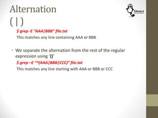 Alternation
( | )
$ grep -E “AAA|BBB” file.txt
This matches any line containing AAA or BBB
• We separate the alternation from the rest of the regular
expression using ‘()’
$ grep –E “^(AAA|BBB|CCC)” file.txt
This matches any line starting with AAA or BBB or CCC
 