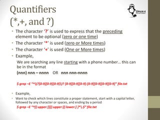Quantifiers
(*,+, and ?)
• The character ‘?’ is used to express that the preceding
element to be optional (zero or one time)
• The character ‘*’ is used (zero or More times)
• The character ‘+’ is used (One or More times)
• Example,
We are searching any line starting with a phone number… this can
be in the format
(nnn) nnn – nnnn OR nnn nnn-nnnn
$ grep –E “^(?[0-9][0-9][0-9])? [0-9][0-9][0-9]-[0-9][0-9][0-9][0-9]” file.txt
• Example,
• Want to check which lines constitute a proper statement, start with a capital letter,
followed by any character or spaces, and ending by a period
$ grep –E “^[[:upper:]][[:upper:][:lower:] ]*.$” file.txt
 