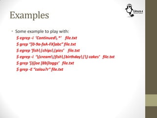 Examples
• Some example to play with:
$ egrep -i ‘Continued.*’ file.txt
$ grep “[0-9a-fxA-FX]abc” file.txt
$ egrep ‘fish|chips|pies’ file.txt
$ egrep -i ‘(cream|fish|birthday|) cakes’ file.txt
$ grep ‘[Jj]oe [Bb]loggs’ file.txt
$ grep -E “colou?r” file.txt
 