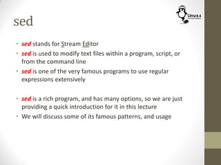 sed
• sed stands for Stream Editor
• sed is used to modify text files within a program, script, or
from the command line
• sed is one of the very famous programs to use regular
expressions extensively
• sed is a rich program, and has many options, so we are just
providing a quick introduction for it in this lecture
• We will discuss some of its famous patterns, and usage
 