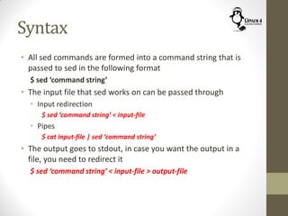 Syntax
• All sed commands are formed into a command string that is
passed to sed in the following format
$ sed ‘command string’
• The input file that sed works on can be passed through
• Input redirection
$ sed ‘command string’ < input-file
• Pipes
$ cat input-file | sed ‘command string’
• The output goes to stdout, in case you want the output in a
file, you need to redirect it
$ sed ‘command string’ < input-file > output-file
 