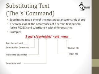 Substituting Text
(The ‘s’ Command)
• Substituting text is one of the most popular commands of sed
• It searches for all the occurrences of a certain text pattern
(using REGEX) and substitute it with different string
• Example:
$ sed ‘s/day/night/’ <old >new
Run the sed tool
Substitution Command
Pattern to Search for
Substitute with
Input file
Output file
 