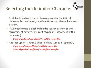 Selecting the delimiter Character
• By default, sed uses the slash as a separator (delimiter)
between the command, search pattern, and the replacement
pattern.
• If we need to use a slash inside the search pattern or the
replacement pattern, we must escape it (precede it with a
back slash)
$ sed ‘s/yes/no/true/false/’ < old-file > new-file
• Another option is to use another character as a separator,
$ sed ‘s:yes/no:true/false:’ < old-file > new-file
$ sed ‘s|yes/no|true/false|’ < old-file > new-file
 