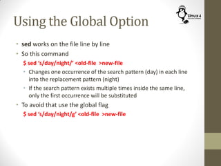 Using the Global Option
• sed works on the file line by line
• So this command
$ sed ‘s/day/night/’ <old-file >new-file
• Changes one occurrence of the search pattern (day) in each line
into the replacement pattern (night)
• If the search pattern exists multiple times inside the same line,
only the first occurrence will be substituted
• To avoid that use the global flag
$ sed ‘s/day/night/g’ <old-file >new-file
 