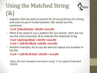 Using the Matched String
(&)
• Suppose that we want to search for all occurrences of a string,
and want to put it inside brackets. We would use the
command
$ sed ‘s/abc/(abc)/g’ <old-file >new-file
• What if we want to use a pattern for our search , then we can
use the meta-character & to indicate the matched string
$ sed ‘s/gr[ae]y/(&)/g’ <old-file >new-file
$ sed -r ‘s/[0-9]+/(&)/g’ <old-file >new-file
• Another example, let us say we want to repeat any number in
the file
$ sed -r ‘s/[0-9]+/& &/g’ <old-file > new-file
Note, the last examples have been using ‘-r’ to support Extended
REGEX
 