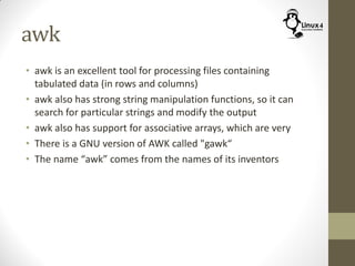 awk
• awk is an excellent tool for processing files containing
tabulated data (in rows and columns)
• awk also has strong string manipulation functions, so it can
search for particular strings and modify the output
• awk also has support for associative arrays, which are very
• There is a GNU version of AWK called "gawk“
• The name “awk” comes from the names of its inventors
 