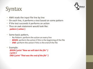 Syntax
• AWK reads the input file line by line
• On each line, it performs a test based on some pattern
• If the test succeeds it performs an action
• Thus an awk statement would look like:
pattern { action }
• Some basic pattern,
• No Pattern: perform the action on every line
• BEGIN: perform the action if this is the beginning of the file
• END: perform the action if this is the end of the file
• Example:
BEGIN { print “Now we will start the file" }
{ print }
END { print “That was the end of the file" }
 