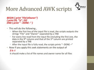More Advanced AWK scripts
BEGIN { print "FiletOwner"}
{ print $9, "t", $3}
END { print " - DONE -" }
• This will do the following ,
• When the first line of the input file is read, the scripts outputs the
strings “File” and “Owner” separated by a TAB
• For every line read from the input file (including the first one, the
data in the 9th column and that of the 3rd column are printed
separated by a TAB
• After the input file is fully read, the scripts prints “- DONE –”
• Now if you apply this awk statements on the output of
$ ls -l
It should make a list of file names and owner name for all files
 