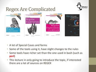 Regex Are Complicated
• A lot of Special Cases and forms
• Some of the tools using it, have slight changes to the rules
• Some tools have richer set than the one used in bash (such as
perl)
• This lecture in only going to introduce the topic, if interested
there are a lot of sources on REGEX
 