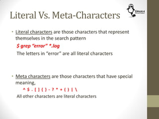 Literal Vs. Meta-Characters
• Literal characters are those characters that represent
themselves in the search pattern
$ grep “error” *.log
The letters in “error” are all literal characters
• Meta characters are those characters that have special
meaning,
^ $ . [ ] { } - ? * + ( ) | 
All other characters are literal characters
 