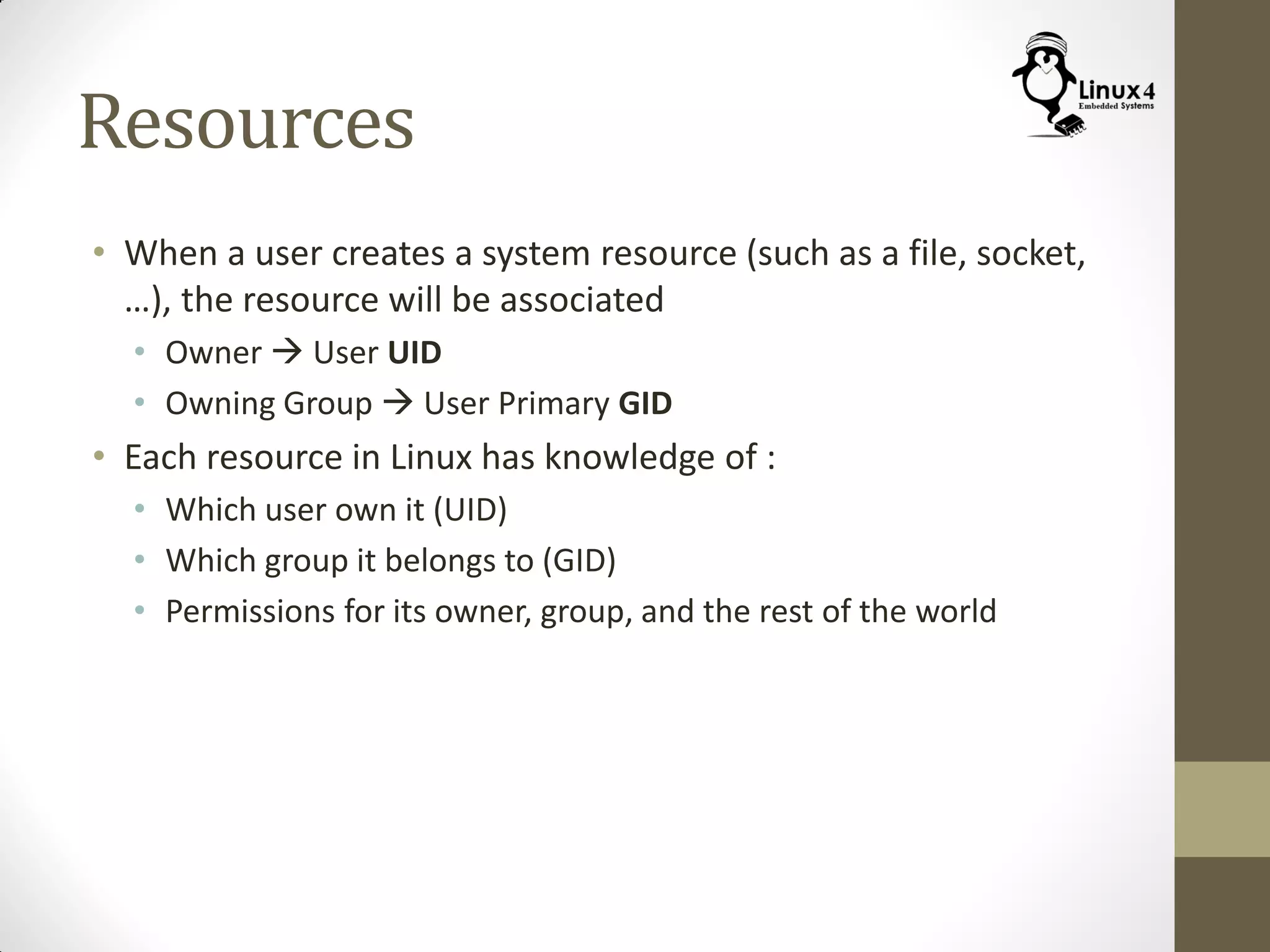 Resources
• When a user creates a system resource (such as a file, socket,
…), the resource will be associated
• Owner  User UID
• Owning Group  User Primary GID
• Each resource in Linux has knowledge of :
• Which user own it (UID)
• Which group it belongs to (GID)
• Permissions for its owner, group, and the rest of the world
 