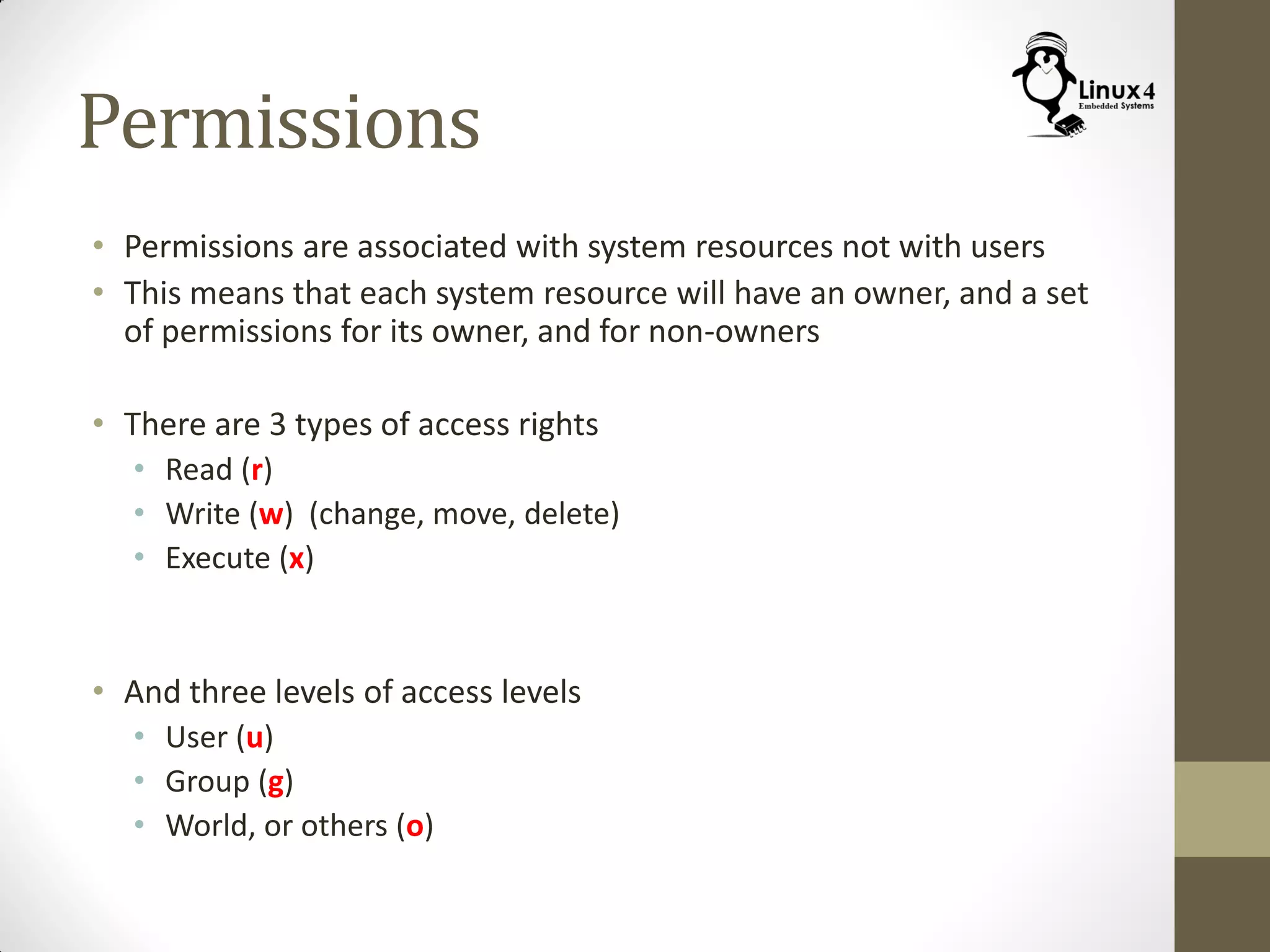 Permissions
• Permissions are associated with system resources not with users
• This means that each system resource will have an owner, and a set
of permissions for its owner, and for non-owners
• There are 3 types of access rights
• Read (r)
• Write (w) (change, move, delete)
• Execute (x)
• And three levels of access levels
• User (u)
• Group (g)
• World, or others (o)
 