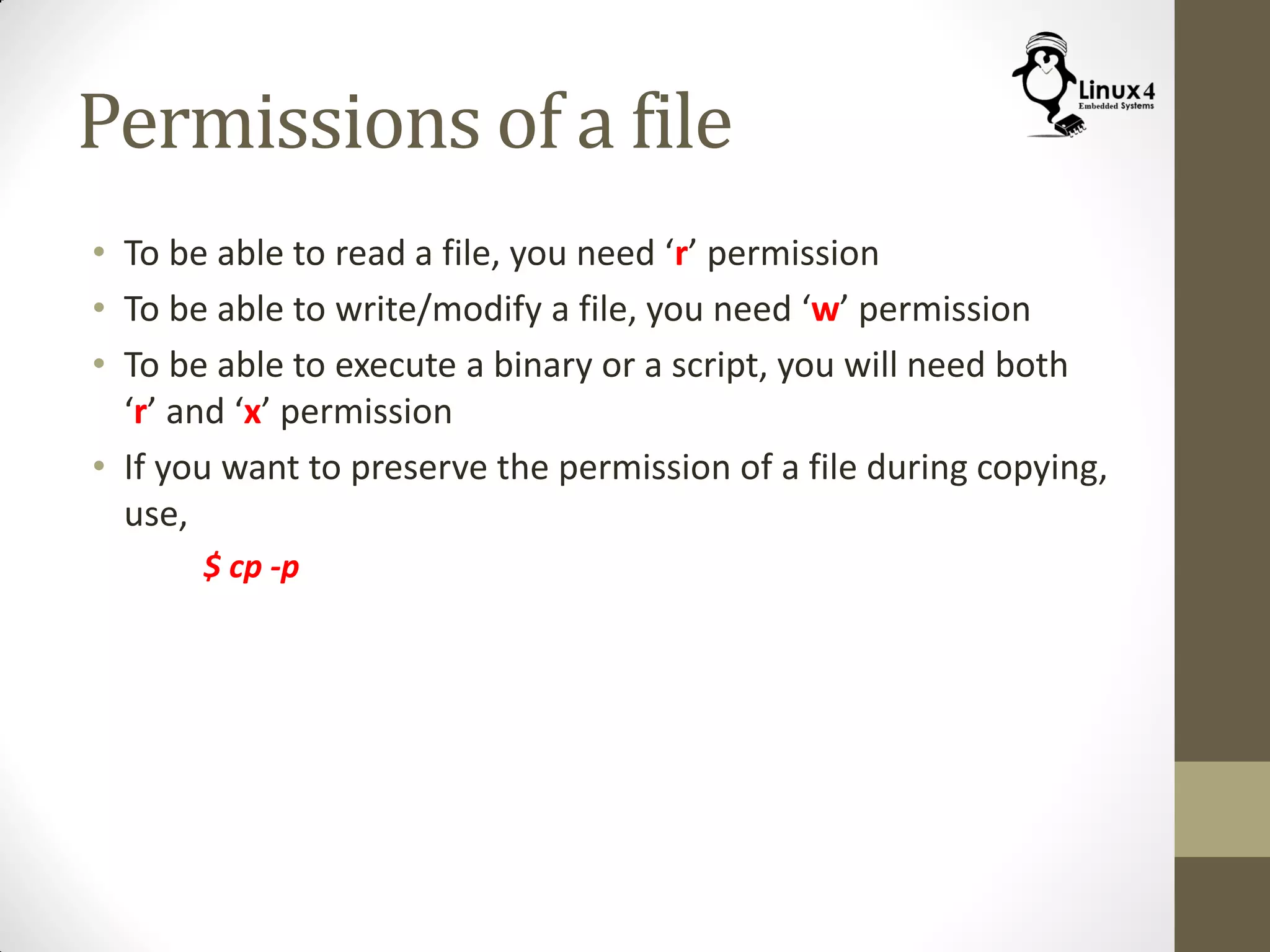 Permissions of a file
• To be able to read a file, you need ‘r’ permission
• To be able to write/modify a file, you need ‘w’ permission
• To be able to execute a binary or a script, you will need both
‘r’ and ‘x’ permission
• If you want to preserve the permission of a file during copying,
use,
$ cp -p
 