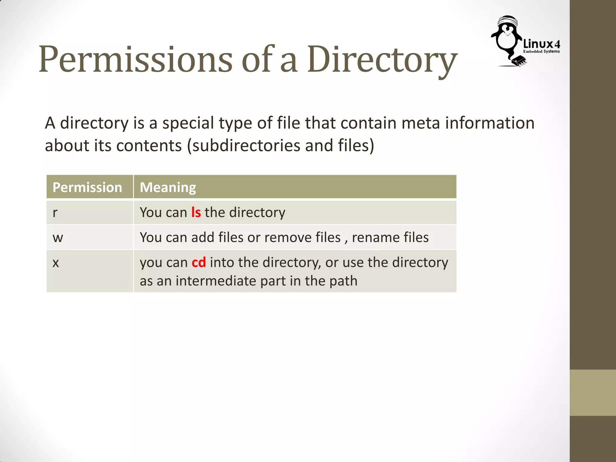 Permissions of a Directory
A directory is a special type of file that contain meta information
about its contents (subdirectories and files)
Permission Meaning
r You can ls the directory
w You can add files or remove files , rename files
x you can cd into the directory, or use the directory
as an intermediate part in the path
 