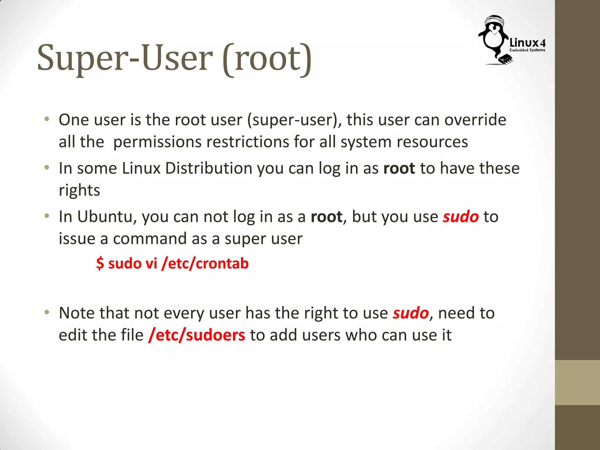 Super-User (root)
• One user is the root user (super-user), this user can override
all the permissions restrictions for all system resources
• In some Linux Distribution you can log in as root to have these
rights
• In Ubuntu, you can not log in as a root, but you use sudo to
issue a command as a super user
$ sudo vi /etc/crontab
• Note that not every user has the right to use sudo, need to
edit the file /etc/sudoers to add users who can use it
 