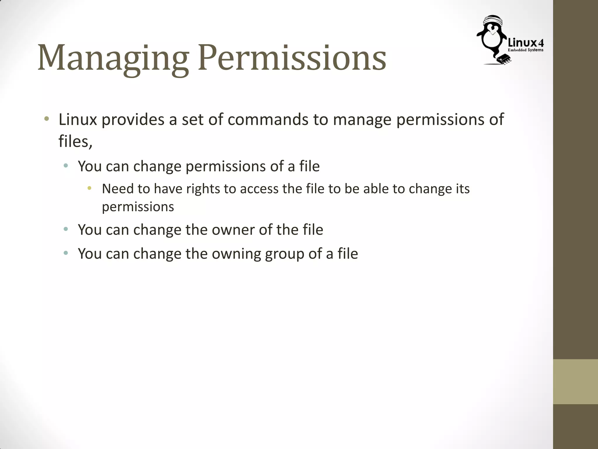 Managing Permissions
• Linux provides a set of commands to manage permissions of
files,
• You can change permissions of a file
• Need to have rights to access the file to be able to change its
permissions
• You can change the owner of the file
• You can change the owning group of a file
 