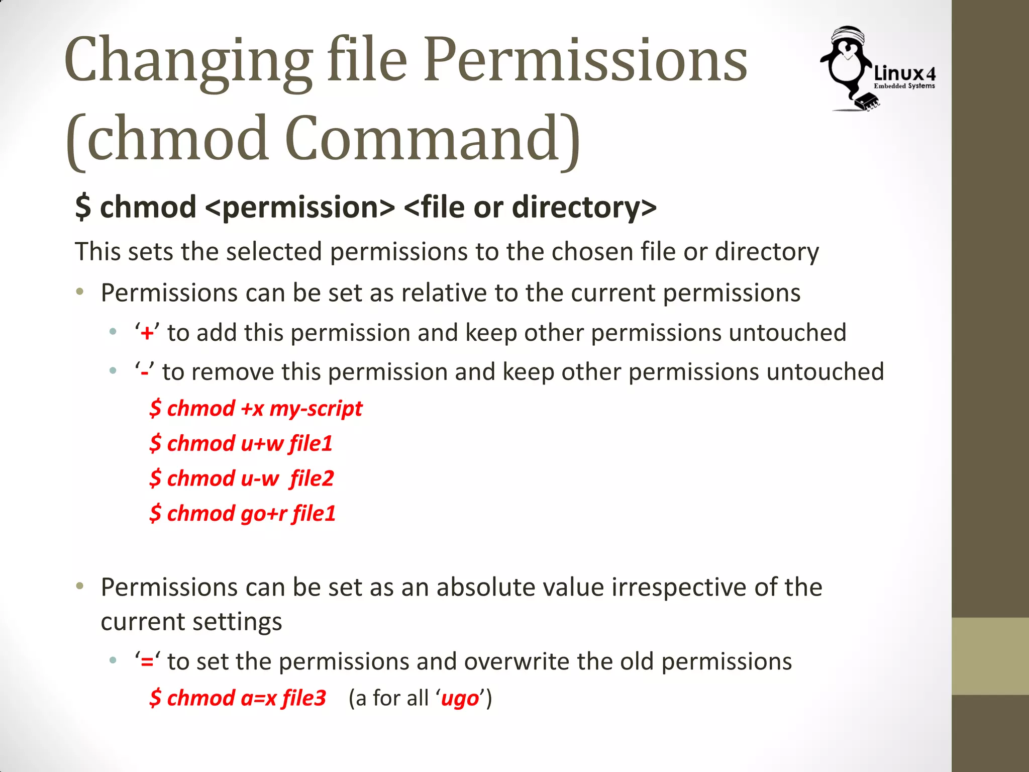 Changing file Permissions
(chmod Command)
$ chmod <permission> <file or directory>
This sets the selected permissions to the chosen file or directory
• Permissions can be set as relative to the current permissions
• ‘+’ to add this permission and keep other permissions untouched
• ‘-’ to remove this permission and keep other permissions untouched
$ chmod +x my-script
$ chmod u+w file1
$ chmod u-w file2
$ chmod go+r file1
• Permissions can be set as an absolute value irrespective of the
current settings
• ‘=‘ to set the permissions and overwrite the old permissions
$ chmod a=x file3 (a for all ‘ugo’)
 