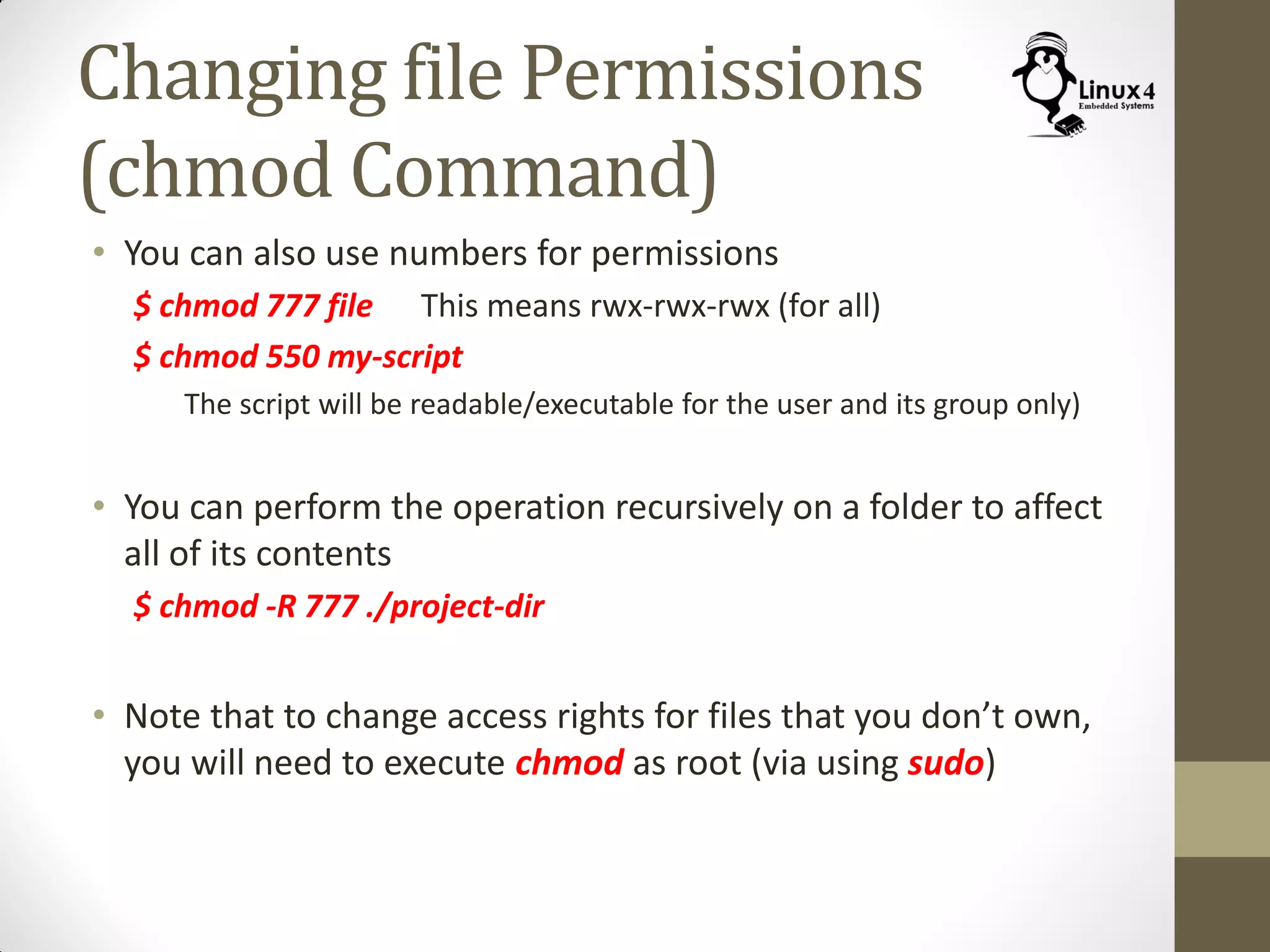Changing file Permissions
(chmod Command)
• You can also use numbers for permissions
$ chmod 777 file This means rwx-rwx-rwx (for all)
$ chmod 550 my-script
The script will be readable/executable for the user and its group only)
• You can perform the operation recursively on a folder to affect
all of its contents
$ chmod -R 777 ./project-dir
• Note that to change access rights for files that you don’t own,
you will need to execute chmod as root (via using sudo)
 