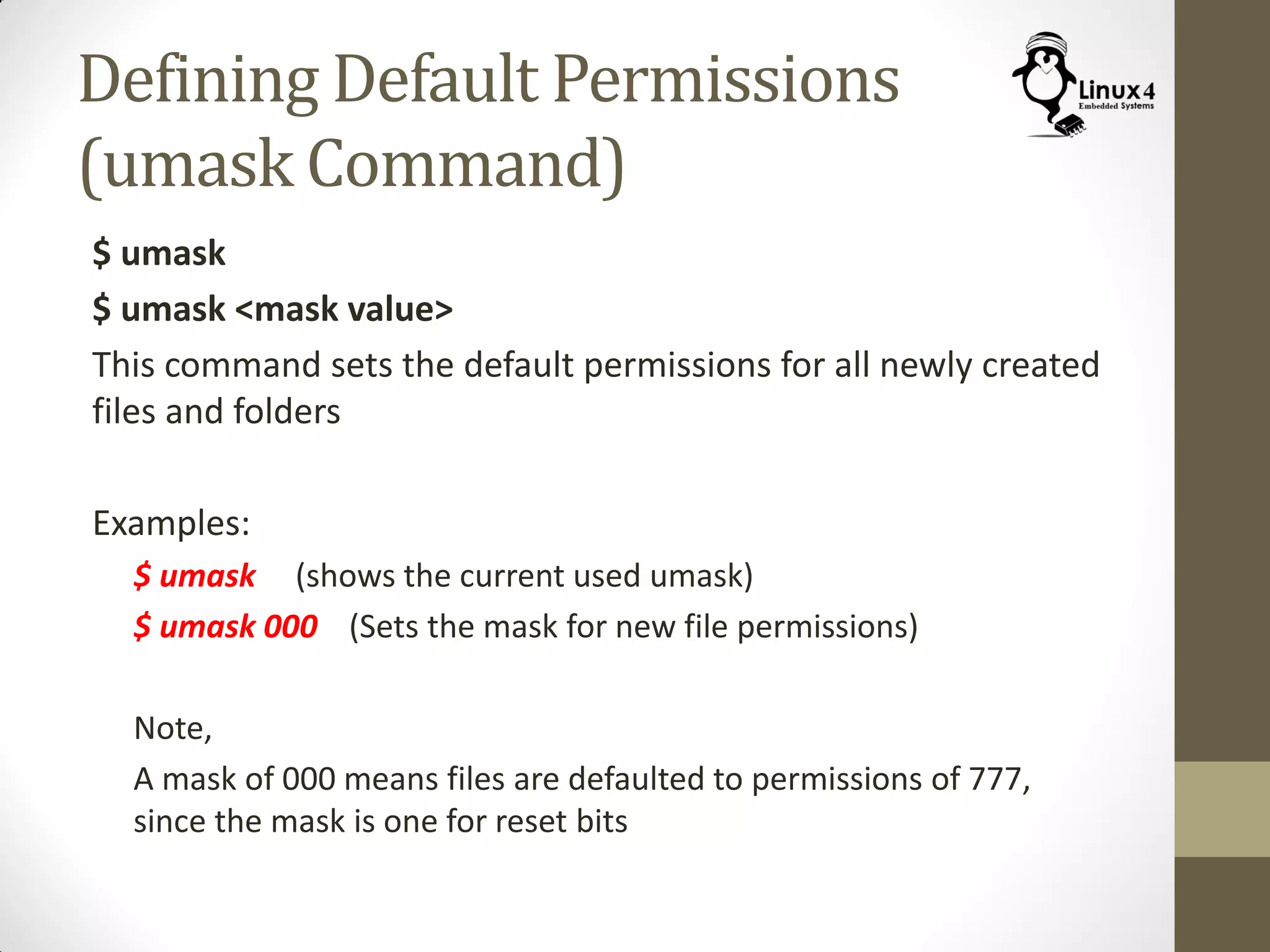 Defining Default Permissions
(umask Command)
$ umask
$ umask <mask value>
This command sets the default permissions for all newly created
files and folders
Examples:
$ umask (shows the current used umask)
$ umask 000 (Sets the mask for new file permissions)
Note,
A mask of 000 means files are defaulted to permissions of 777,
since the mask is one for reset bits
 