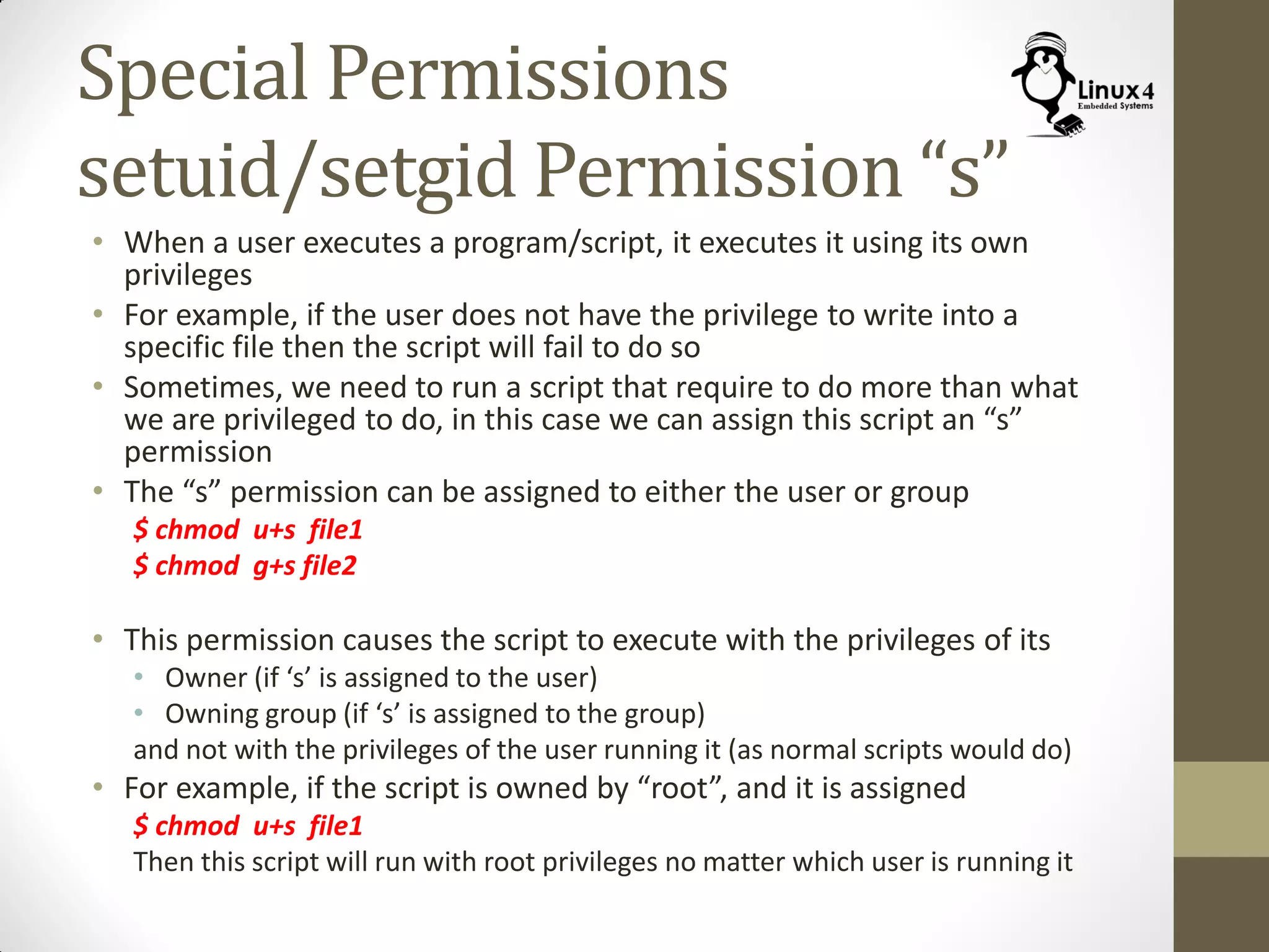 Special Permissions
setuid/setgid Permission “s”
• When a user executes a program/script, it executes it using its own
privileges
• For example, if the user does not have the privilege to write into a
specific file then the script will fail to do so
• Sometimes, we need to run a script that require to do more than what
we are privileged to do, in this case we can assign this script an “s”
permission
• The “s” permission can be assigned to either the user or group
$ chmod u+s file1
$ chmod g+s file2
• This permission causes the script to execute with the privileges of its
• Owner (if ‘s’ is assigned to the user)
• Owning group (if ‘s’ is assigned to the group)
and not with the privileges of the user running it (as normal scripts would do)
• For example, if the script is owned by “root”, and it is assigned
$ chmod u+s file1
Then this script will run with root privileges no matter which user is running it
 
