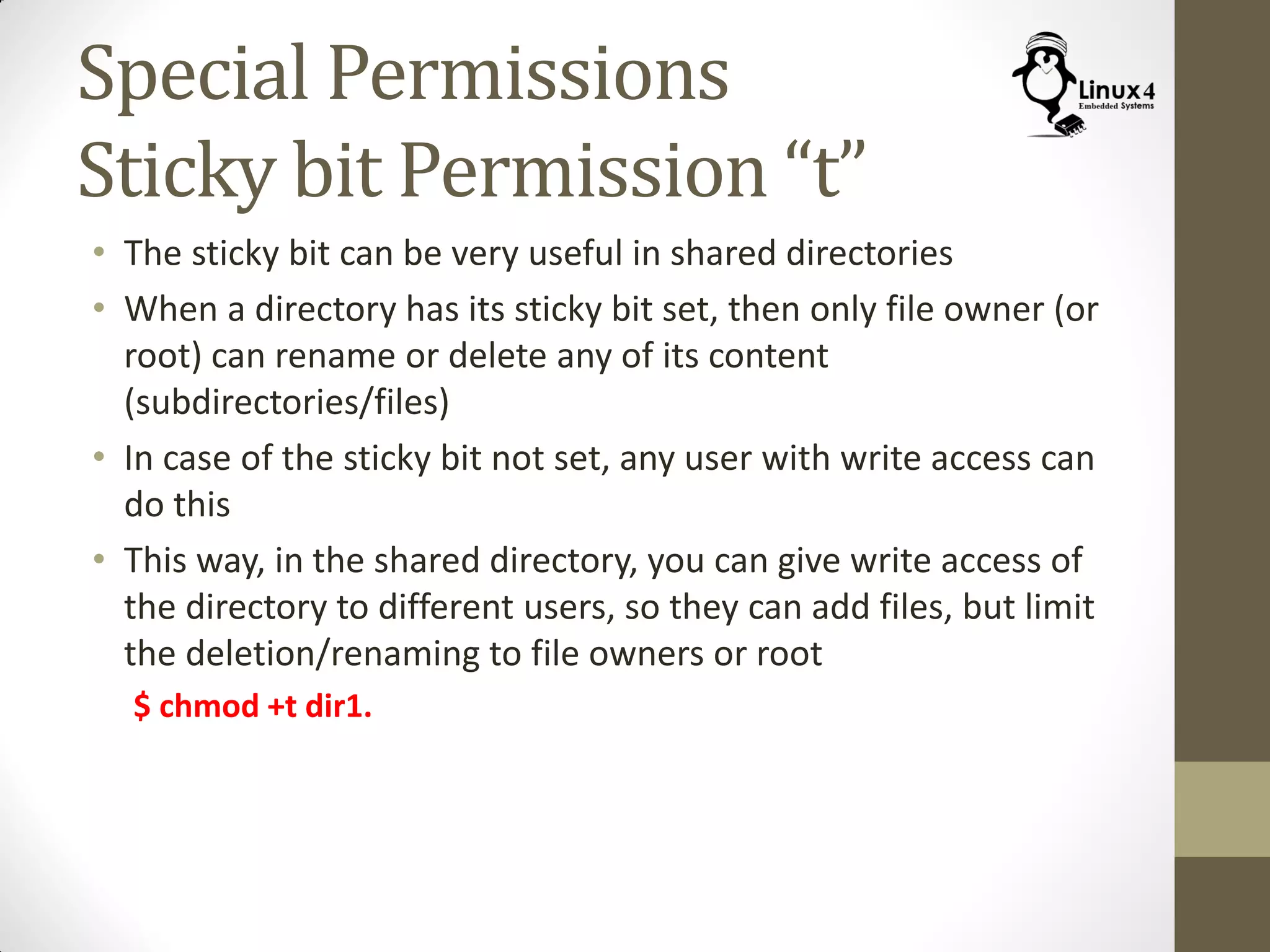 Special Permissions
Sticky bit Permission “t”
• The sticky bit can be very useful in shared directories
• When a directory has its sticky bit set, then only file owner (or
root) can rename or delete any of its content
(subdirectories/files)
• In case of the sticky bit not set, any user with write access can
do this
• This way, in the shared directory, you can give write access of
the directory to different users, so they can add files, but limit
the deletion/renaming to file owners or root
$ chmod +t dir1.
 