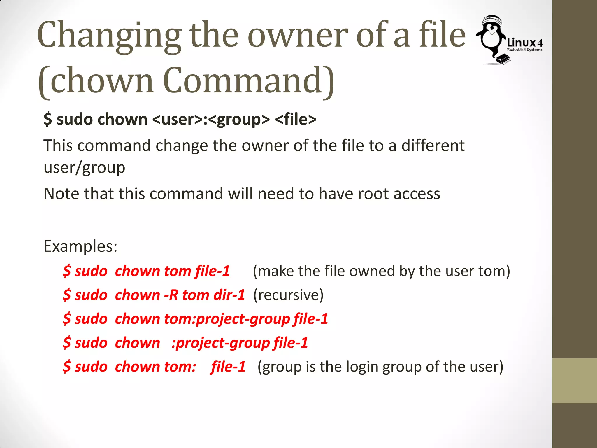Changing the owner of a file
(chown Command)
$ sudo chown <user>:<group> <file>
This command change the owner of the file to a different
user/group
Note that this command will need to have root access
Examples:
$ sudo chown tom file-1 (make the file owned by the user tom)
$ sudo chown -R tom dir-1 (recursive)
$ sudo chown tom:project-group file-1
$ sudo chown :project-group file-1
$ sudo chown tom: file-1 (group is the login group of the user)
 