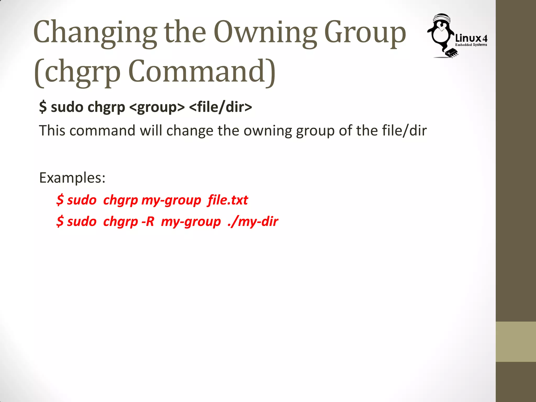 Changing the Owning Group
(chgrp Command)
$ sudo chgrp <group> <file/dir>
This command will change the owning group of the file/dir
Examples:
$ sudo chgrp my-group file.txt
$ sudo chgrp -R my-group ./my-dir
 