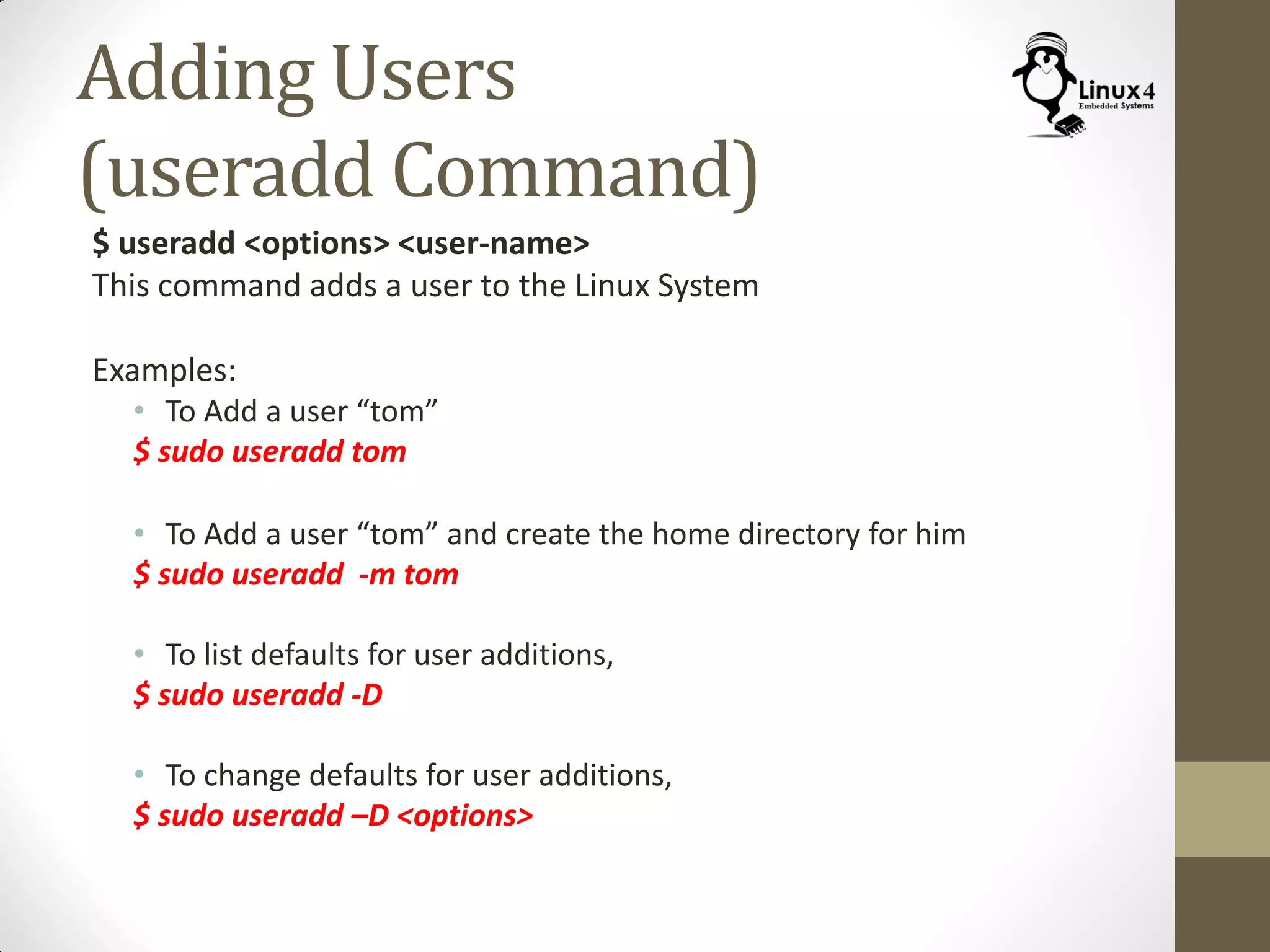 Adding Users
(useradd Command)
$ useradd <options> <user-name>
This command adds a user to the Linux System
Examples:
• To Add a user “tom”
$ sudo useradd tom
• To Add a user “tom” and create the home directory for him
$ sudo useradd -m tom
• To list defaults for user additions,
$ sudo useradd -D
• To change defaults for user additions,
$ sudo useradd –D <options>
 