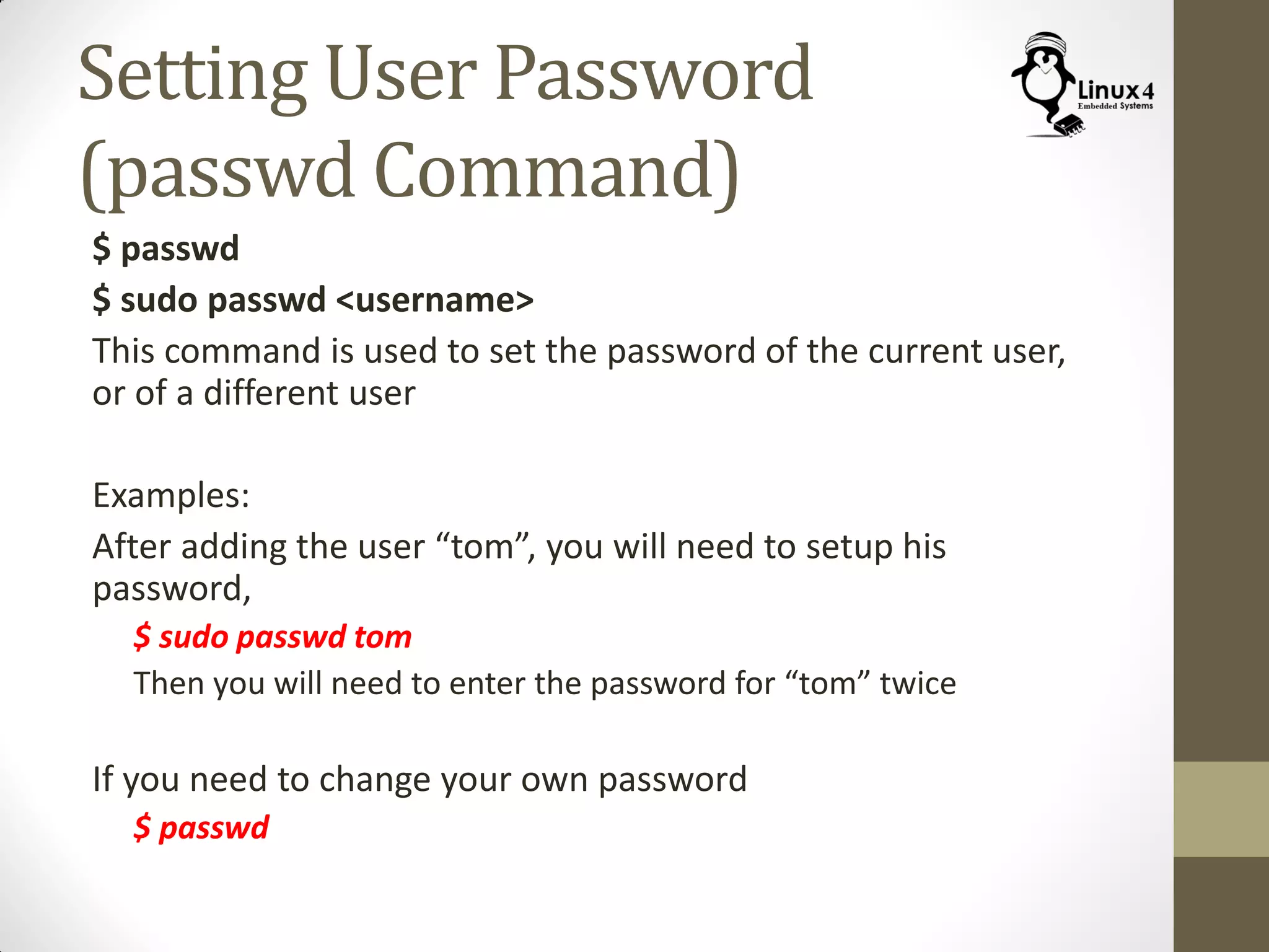Setting User Password
(passwd Command)
$ passwd
$ sudo passwd <username>
This command is used to set the password of the current user,
or of a different user
Examples:
After adding the user “tom”, you will need to setup his
password,
$ sudo passwd tom
Then you will need to enter the password for “tom” twice
If you need to change your own password
$ passwd
 