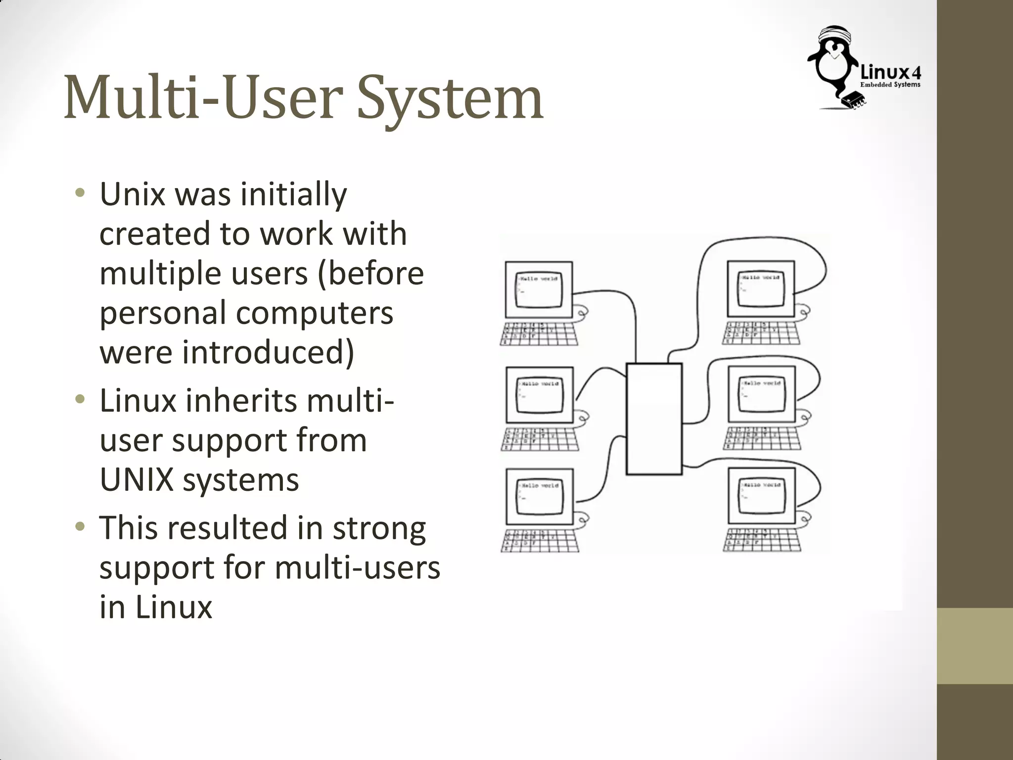 Multi-User System
• Unix was initially
created to work with
multiple users (before
personal computers
were introduced)
• Linux inherits multi-
user support from
UNIX systems
• This resulted in strong
support for multi-users
in Linux
 