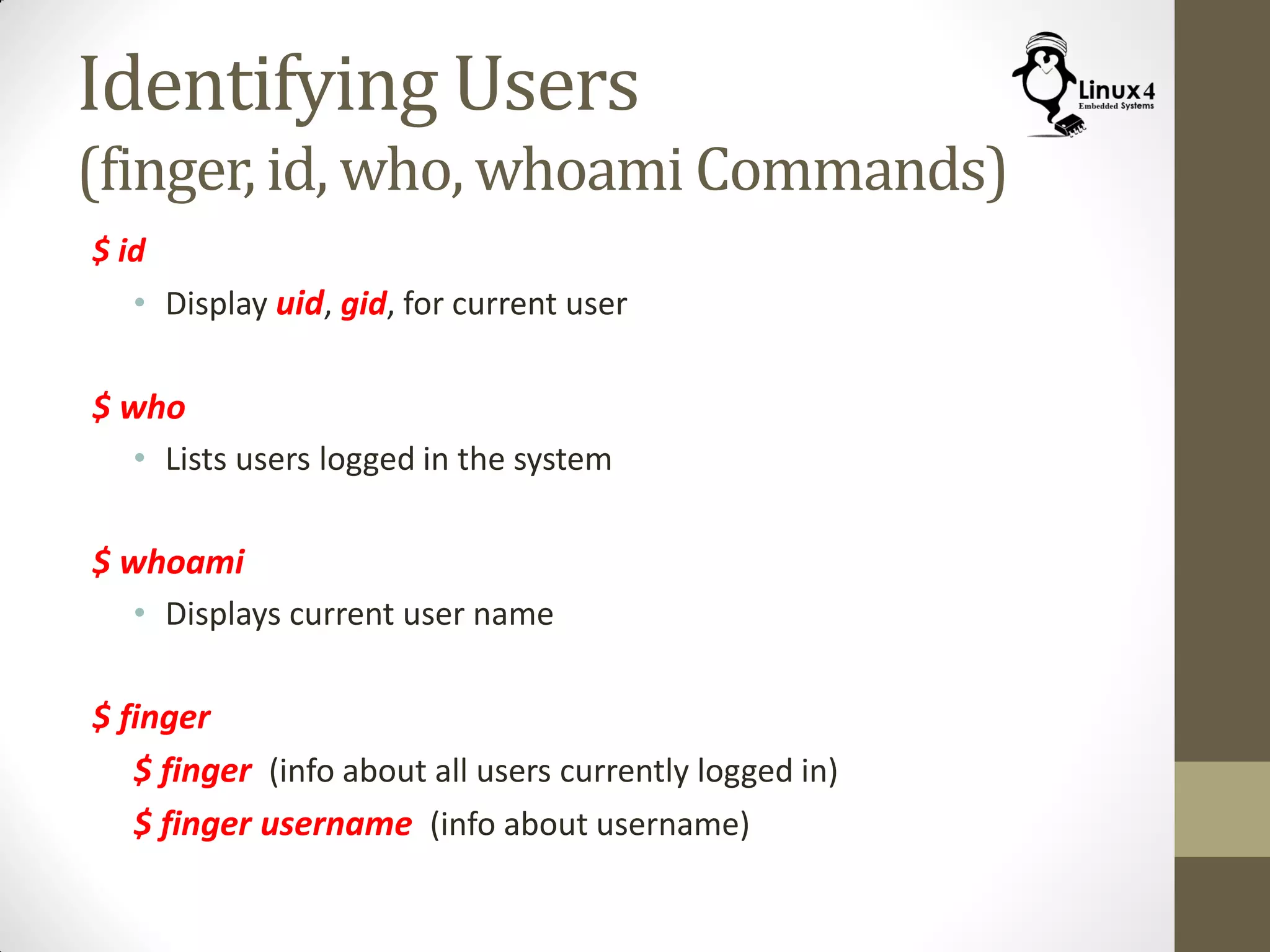 Identifying Users
(finger, id, who, whoami Commands)
$ id
• Display uid, gid, for current user
$ who
• Lists users logged in the system
$ whoami
• Displays current user name
$ finger
$ finger (info about all users currently logged in)
$ finger username (info about username)
 