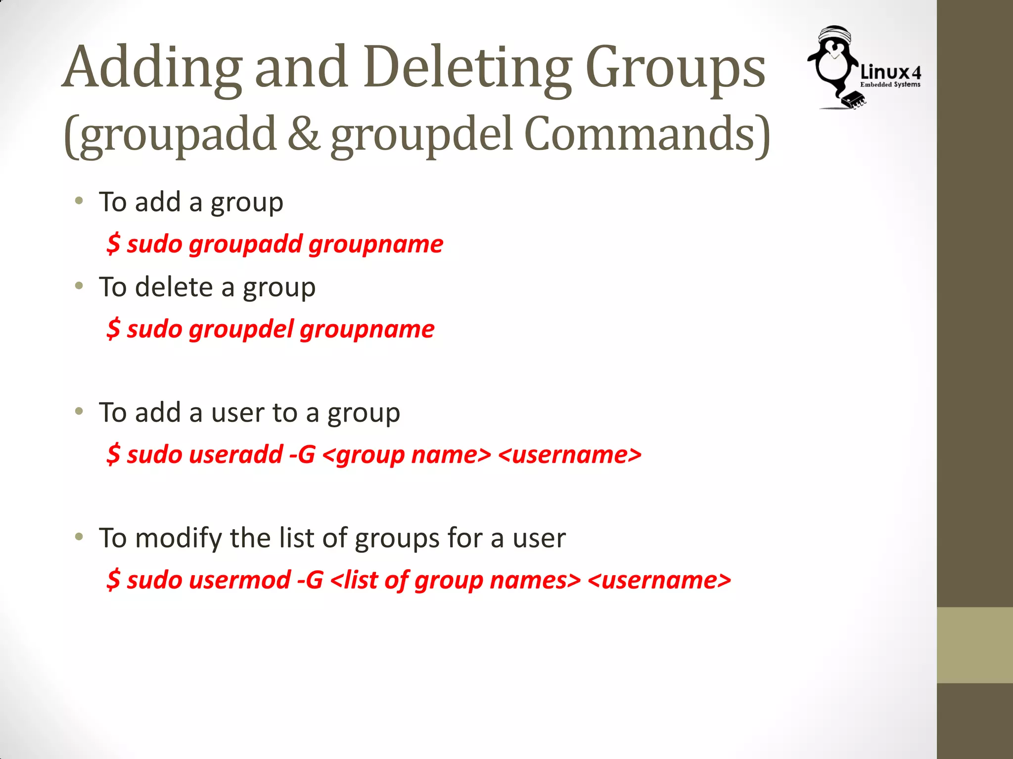 Adding and Deleting Groups
(groupadd & groupdel Commands)
• To add a group
$ sudo groupadd groupname
• To delete a group
$ sudo groupdel groupname
• To add a user to a group
$ sudo useradd -G <group name> <username>
• To modify the list of groups for a user
$ sudo usermod -G <list of group names> <username>
 