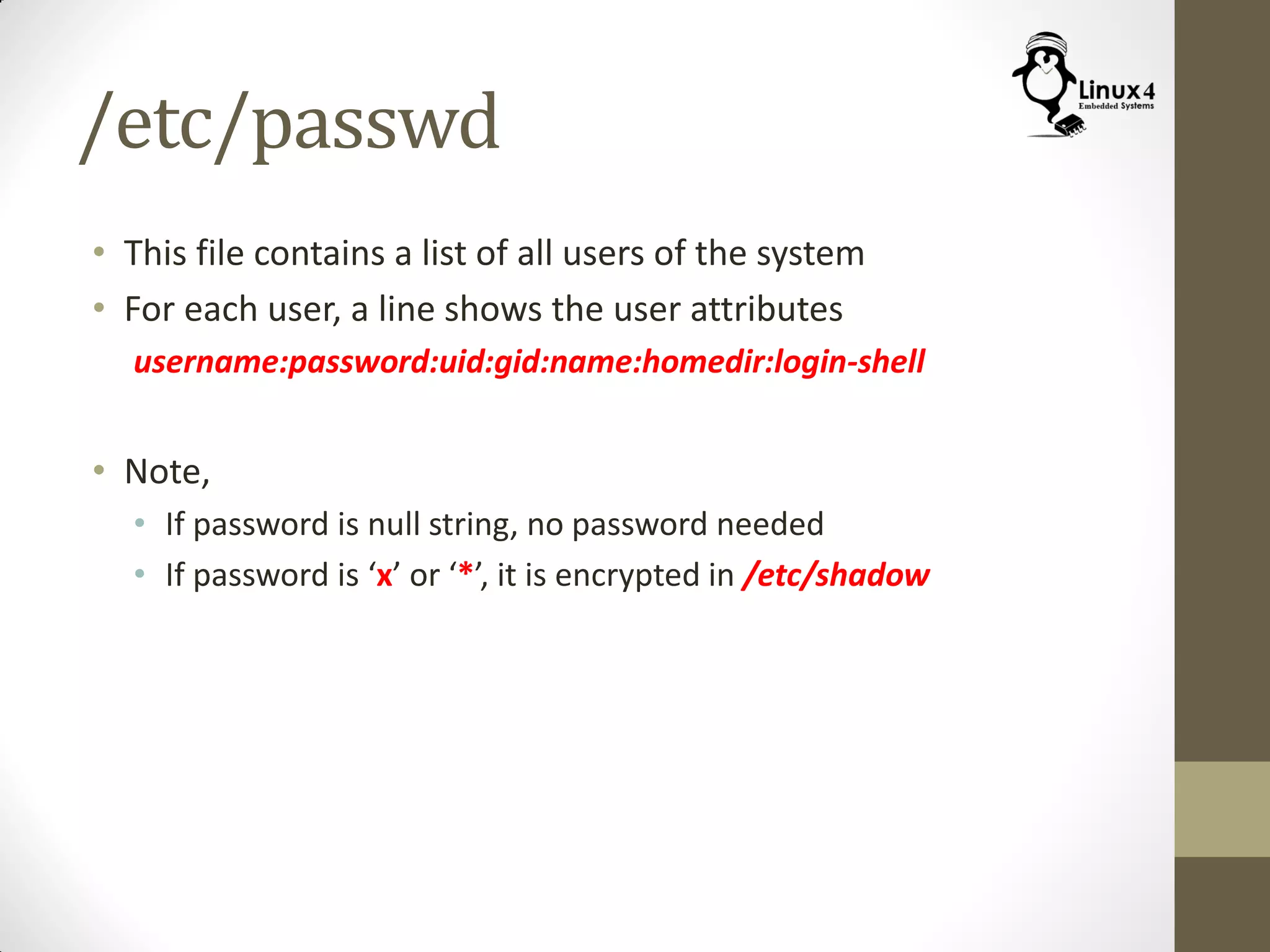/etc/passwd
• This file contains a list of all users of the system
• For each user, a line shows the user attributes
username:password:uid:gid:name:homedir:login-shell
• Note,
• If password is null string, no password needed
• If password is ‘x’ or ‘*’, it is encrypted in /etc/shadow
 