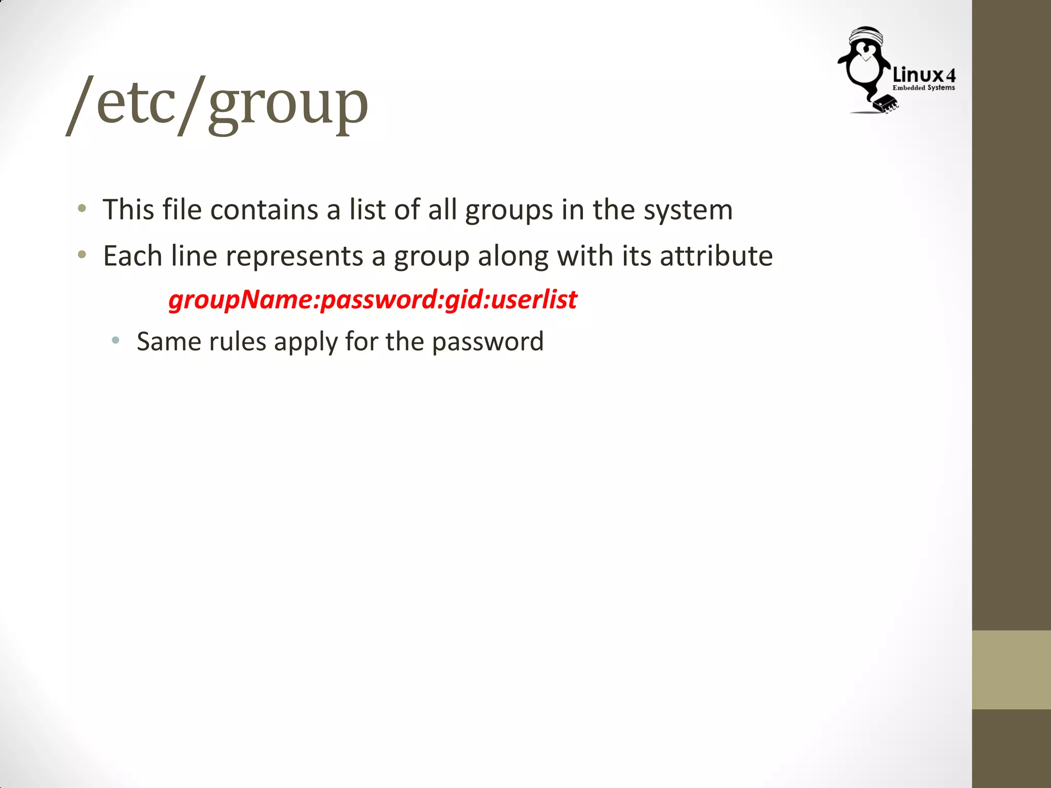 /etc/group
• This file contains a list of all groups in the system
• Each line represents a group along with its attribute
groupName:password:gid:userlist
• Same rules apply for the password
 
