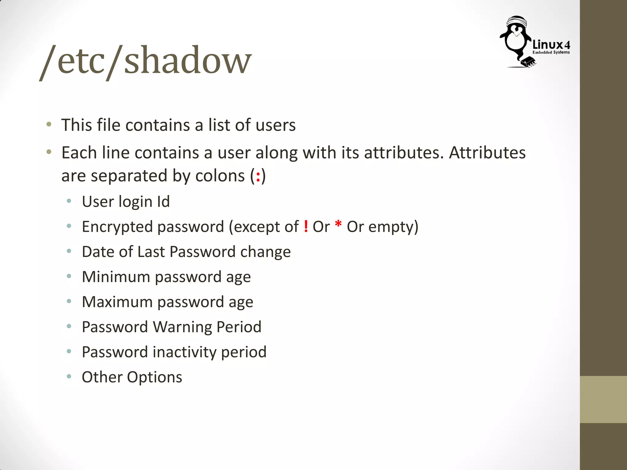 /etc/shadow
• This file contains a list of users
• Each line contains a user along with its attributes. Attributes
are separated by colons (:)
• User login Id
• Encrypted password (except of ! Or * Or empty)
• Date of Last Password change
• Minimum password age
• Maximum password age
• Password Warning Period
• Password inactivity period
• Other Options
 
