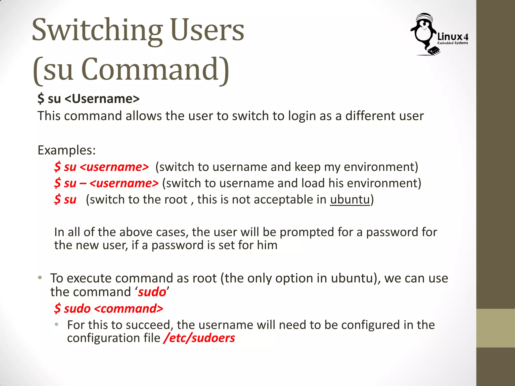 Switching Users
(su Command)
$ su <Username>
This command allows the user to switch to login as a different user
Examples:
$ su <username> (switch to username and keep my environment)
$ su – <username> (switch to username and load his environment)
$ su (switch to the root , this is not acceptable in ubuntu)
In all of the above cases, the user will be prompted for a password for
the new user, if a password is set for him
• To execute command as root (the only option in ubuntu), we can use
the command ‘sudo’
$ sudo <command>
• For this to succeed, the username will need to be configured in the
configuration file /etc/sudoers
 