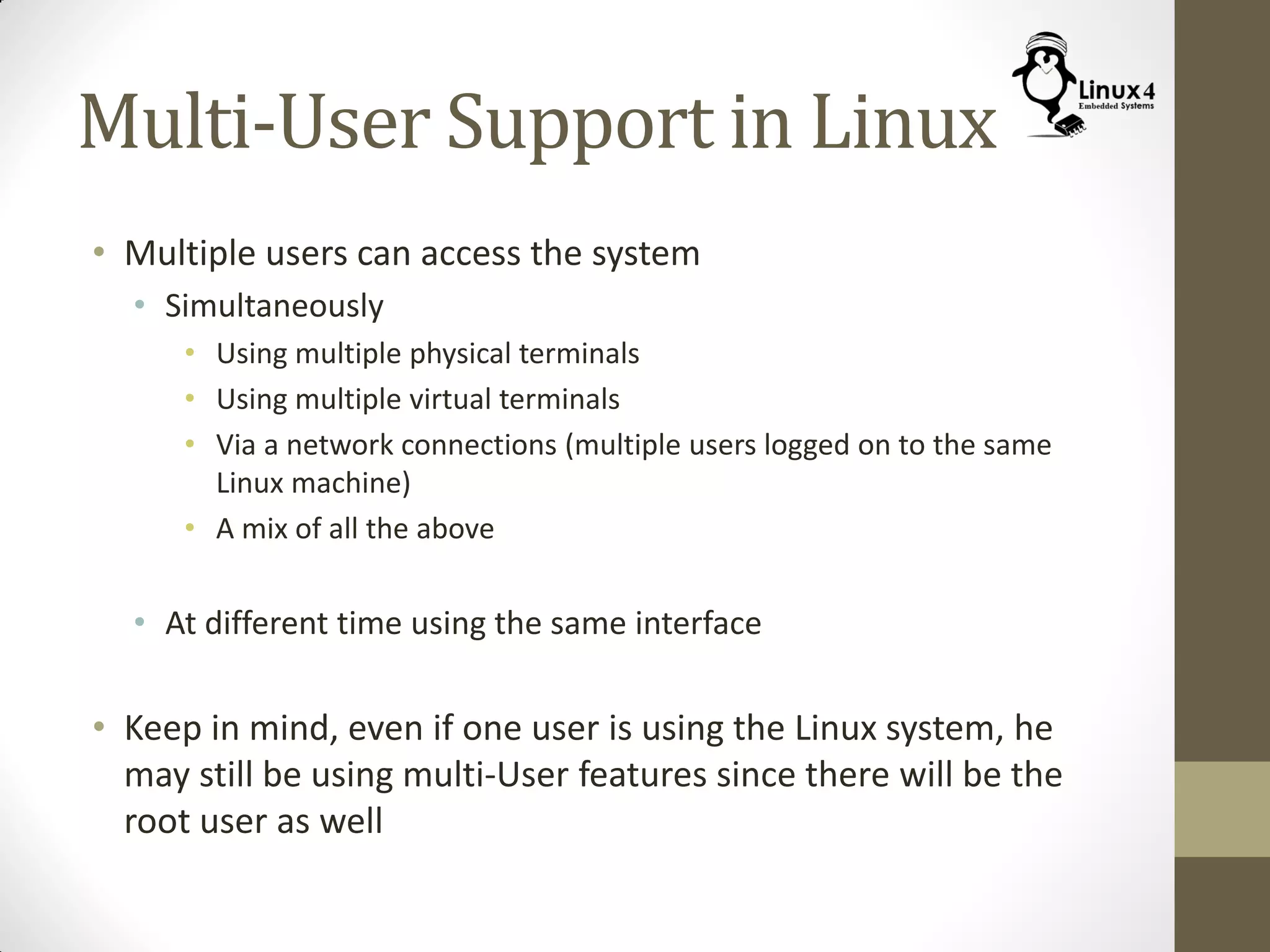 Multi-User Support in Linux
• Multiple users can access the system
• Simultaneously
• Using multiple physical terminals
• Using multiple virtual terminals
• Via a network connections (multiple users logged on to the same
Linux machine)
• A mix of all the above
• At different time using the same interface
• Keep in mind, even if one user is using the Linux system, he
may still be using multi-User features since there will be the
root user as well
 