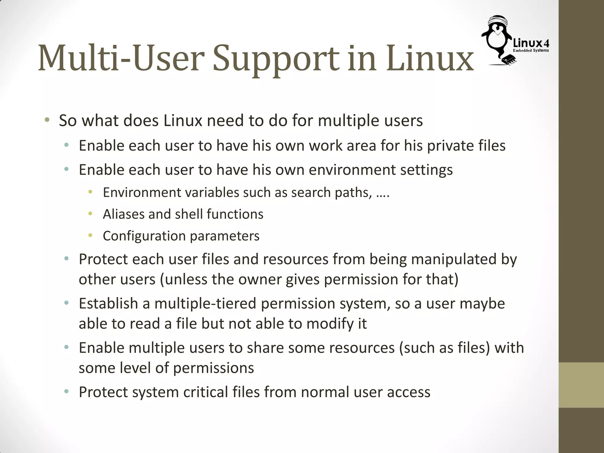 Multi-User Support in Linux
• So what does Linux need to do for multiple users
• Enable each user to have his own work area for his private files
• Enable each user to have his own environment settings
• Environment variables such as search paths, ….
• Aliases and shell functions
• Configuration parameters
• Protect each user files and resources from being manipulated by
other users (unless the owner gives permission for that)
• Establish a multiple-tiered permission system, so a user maybe
able to read a file but not able to modify it
• Enable multiple users to share some resources (such as files) with
some level of permissions
• Protect system critical files from normal user access
 