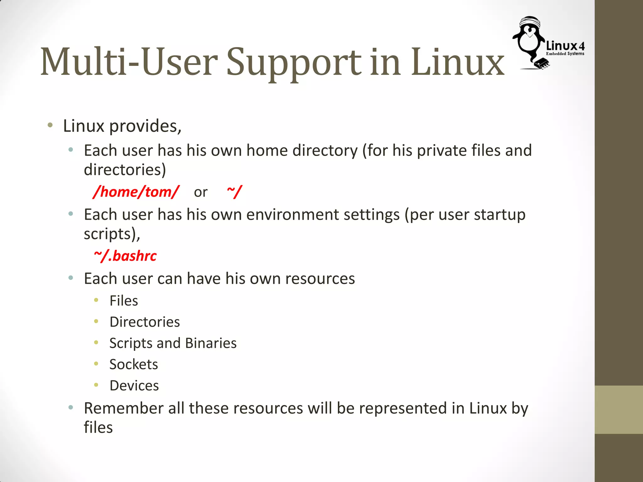 Multi-User Support in Linux
• Linux provides,
• Each user has his own home directory (for his private files and
directories)
/home/tom/ or ~/
• Each user has his own environment settings (per user startup
scripts),
~/.bashrc
• Each user can have his own resources
• Files
• Directories
• Scripts and Binaries
• Sockets
• Devices
• Remember all these resources will be represented in Linux by
files
 