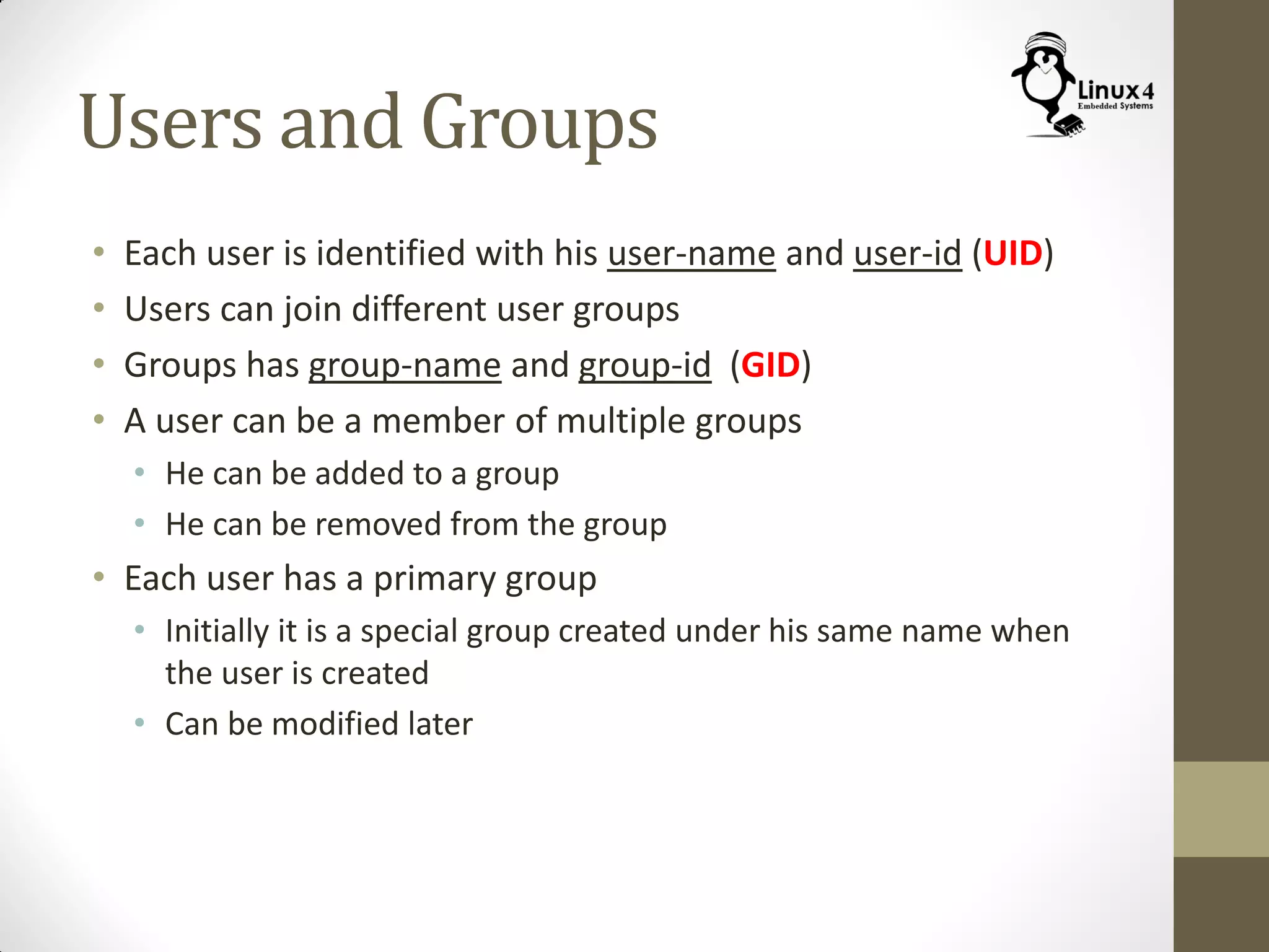 Users and Groups
• Each user is identified with his user-name and user-id (UID)
• Users can join different user groups
• Groups has group-name and group-id (GID)
• A user can be a member of multiple groups
• He can be added to a group
• He can be removed from the group
• Each user has a primary group
• Initially it is a special group created under his same name when
the user is created
• Can be modified later
 