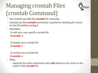 Managing crontab Files
(crontab Command)
• You should not edit the crontab file manually
• Instead use the crontab command, it performs checking for errors
on the file before saving it
• Examples:
To edit your user specific crontab file
$ crontab -e
To display your crontab file
$ crontab -l
To remove you crontab file
$ crontab -r
• Note,
• Applying the same commands with sudo performs the same on the
system wide crontab file
 