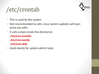 /etc/crontab
• This is used by the system
• Not recommended to edit, since system updates will over-
write any edits
• It calls scripts inside the directories
/etc/cron.monthly
/etc/cron.weekly
/etc/cron.daily
• Used mainly for system admin tasks
 