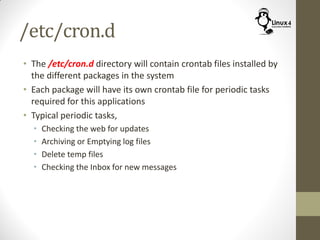 /etc/cron.d
• The /etc/cron.d directory will contain crontab files installed by
the different packages in the system
• Each package will have its own crontab file for periodic tasks
required for this applications
• Typical periodic tasks,
• Checking the web for updates
• Archiving or Emptying log files
• Delete temp files
• Checking the Inbox for new messages
 