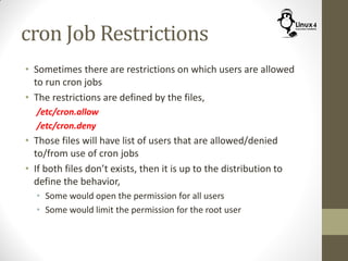 cron Job Restrictions
• Sometimes there are restrictions on which users are allowed
to run cron jobs
• The restrictions are defined by the files,
/etc/cron.allow
/etc/cron.deny
• Those files will have list of users that are allowed/denied
to/from use of cron jobs
• If both files don’t exists, then it is up to the distribution to
define the behavior,
• Some would open the permission for all users
• Some would limit the permission for the root user
 